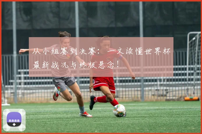 从小组赛到决赛:一文读懂世界杯最新战况与终极悬念!
