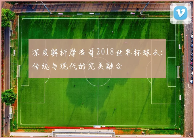 深度解析摩洛哥2018世界杯球衣：传统与现代的完美融合