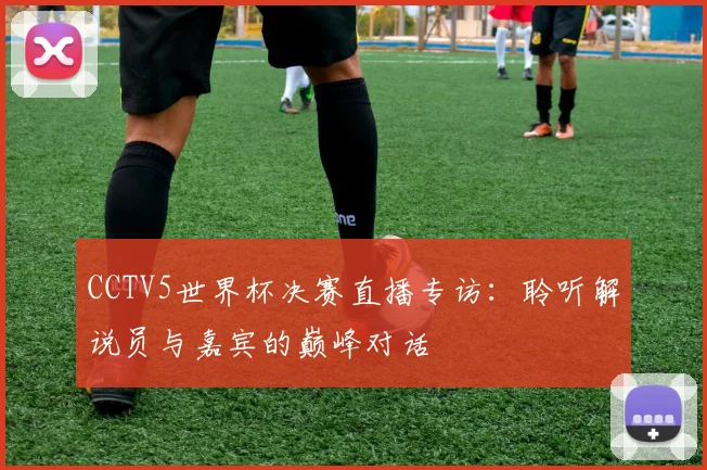 CCTV5世界杯决赛直播专访：聆听解说员与嘉宾的巅峰对话
