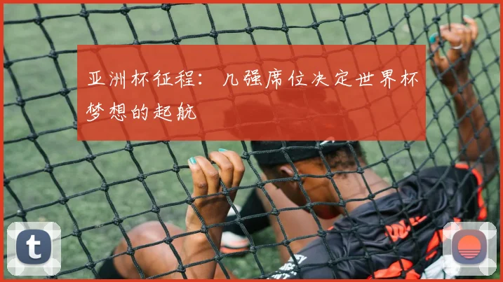 亚洲杯征程：几强席位决定世界杯梦想的起航