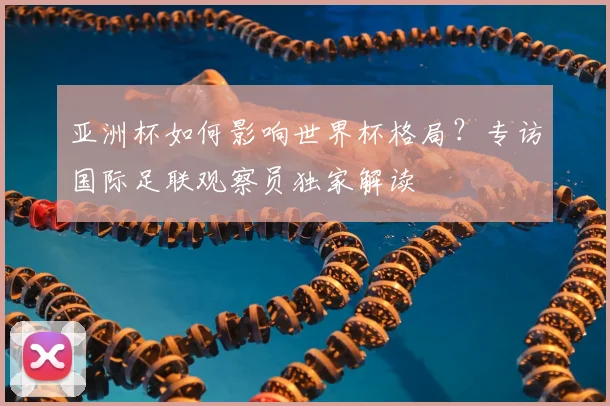 亚洲杯如何影响世界杯格局？专访国际足联观察员独家解读