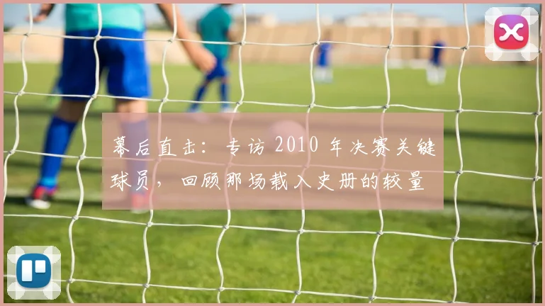 幕后直击：专访 2010 年决赛关键球员，回顾那场载入史册的较量