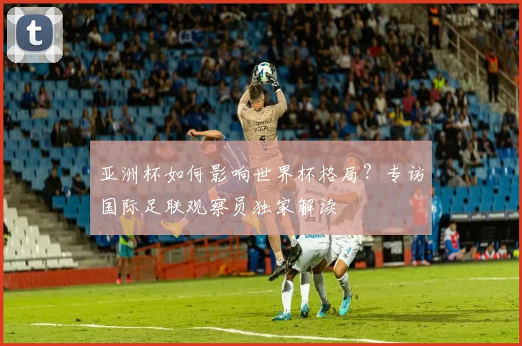 亚洲杯如何影响世界杯格局？专访国际足联观察员独家解读
