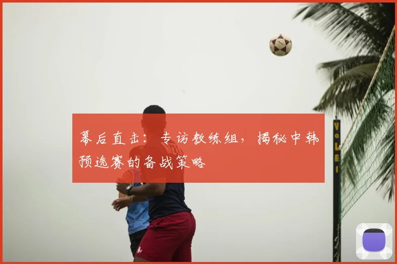 幕后直击：专访教练组，揭秘中韩预选赛的备战策略