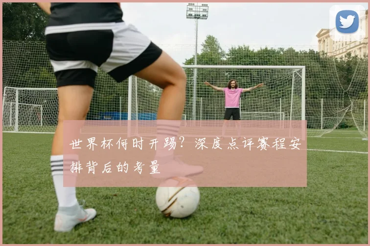 世界杯何时开踢？深度点评赛程安排背后的考量