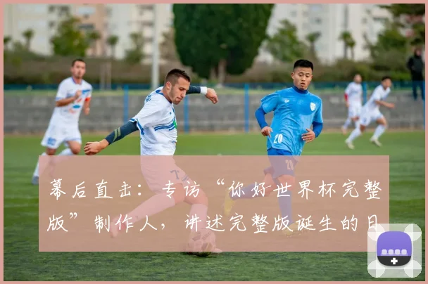 幕后直击：专访“你好世界杯完整版”制作人，讲述完整版诞生的日与夜
