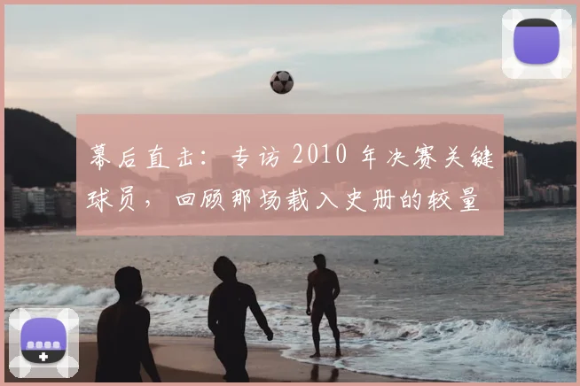 幕后直击：专访 2010 年决赛关键球员，回顾那场载入史册的较量