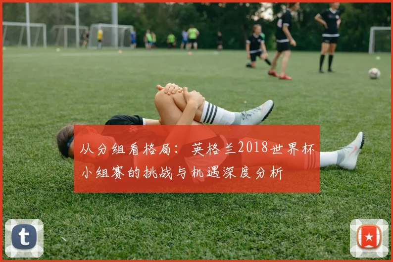 从分组看格局：英格兰2018世界杯小组赛的挑战与机遇深度分析