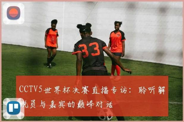 CCTV5世界杯决赛直播专访：聆听解说员与嘉宾的巅峰对话
