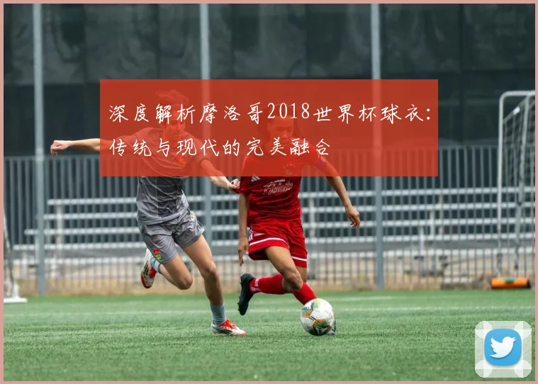 深度解析摩洛哥2018世界杯球衣：传统与现代的完美融合