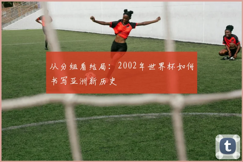 从分组看结局：2002年世界杯如何书写亚洲新历史