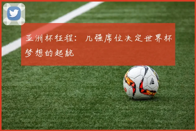 亚洲杯征程：几强席位决定世界杯梦想的起航