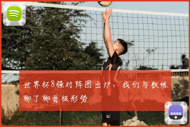 世界杯8强对阵图出炉,我们与教练聊了聊晋级形势