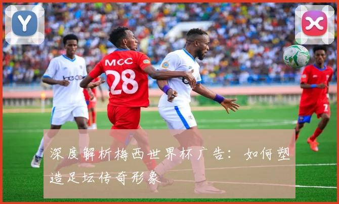 深度解析梅西世界杯广告：如何塑造足坛传奇形象