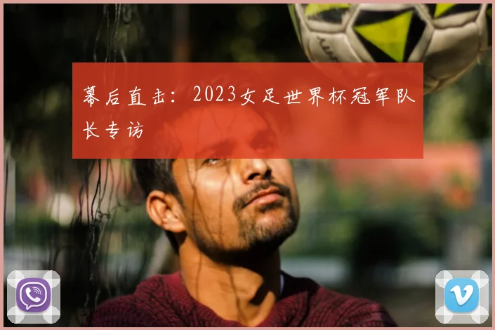 幕后直击：2023女足世界杯冠军队长专访