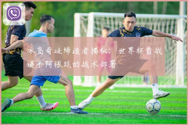 冰岛奇迹缔造者揭秘：世界杯首战逼平阿根廷的战术部署